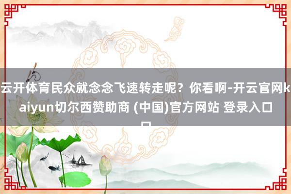 云开体育民众就念念飞速转走呢？你看啊-开云官网kaiyun切尔西赞助商 (中国)官方网站 登录入口
