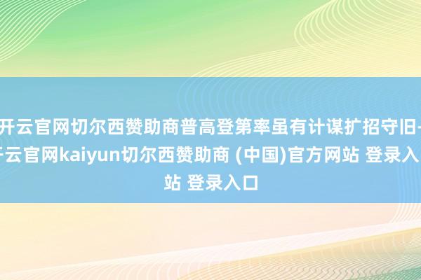 开云官网切尔西赞助商普高登第率虽有计谋扩招守旧-开云官网kaiyun切尔西赞助商 (中国)官方网站 登录入口