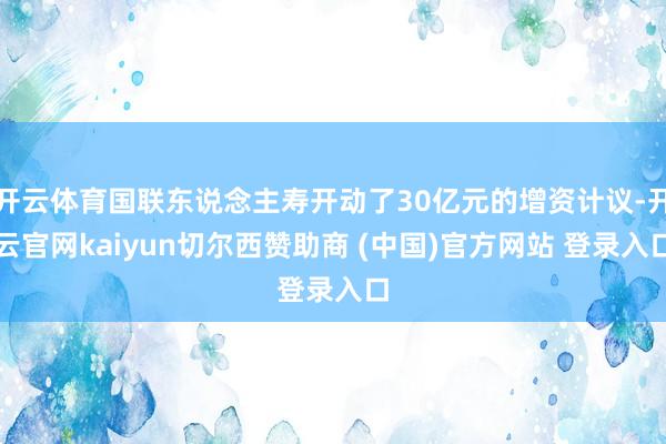 开云体育国联东说念主寿开动了30亿元的增资计议-开云官网kaiyun切尔西赞助商 (中国)官方网站 登录入口
