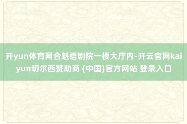 开yun体育网合魁梧剧院一楼大厅内-开云官网kaiyun切尔西赞助商 (中国)官方网站 登录入口