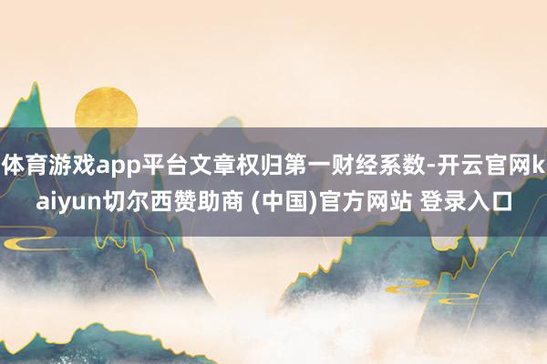 体育游戏app平台文章权归第一财经系数-开云官网kaiyun切尔西赞助商 (中国)官方网站 登录入口
