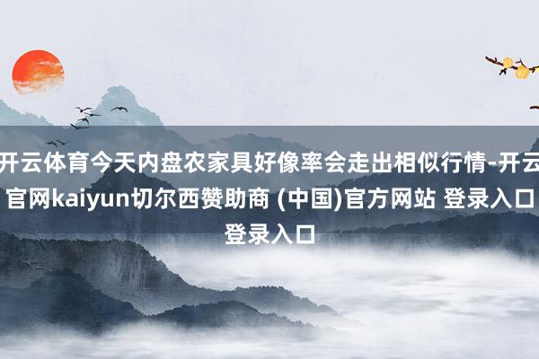 开云体育今天内盘农家具好像率会走出相似行情-开云官网kaiyun切尔西赞助商 (中国)官方网站 登录入口