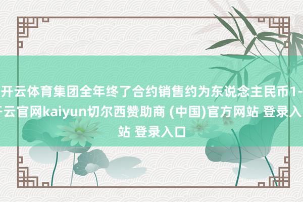 开云体育集团全年终了合约销售约为东说念主民币1-开云官网kaiyun切尔西赞助商 (中国)官方网站 登录入口