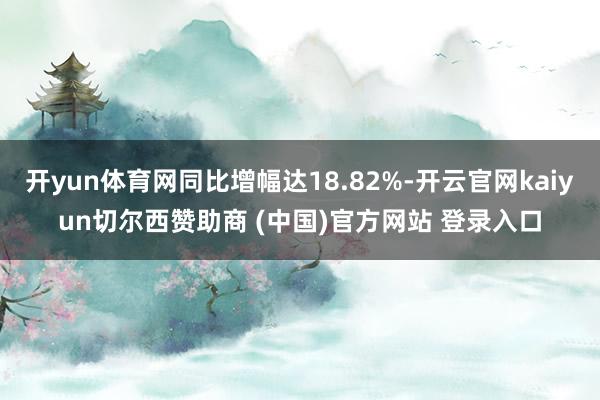 开yun体育网同比增幅达18.82%-开云官网kaiyun切尔西赞助商 (中国)官方网站 登录入口