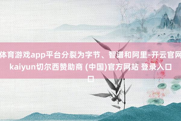 体育游戏app平台分裂为字节、智谱和阿里-开云官网kaiyun切尔西赞助商 (中国)官方网站 登录入口