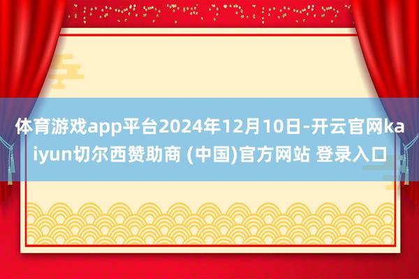 体育游戏app平台2024年12月10日-开云官网kaiyun切尔西赞助商 (中国)官方网站 登录入口