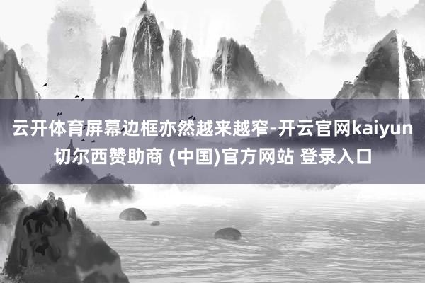 云开体育屏幕边框亦然越来越窄-开云官网kaiyun切尔西赞助商 (中国)官方网站 登录入口