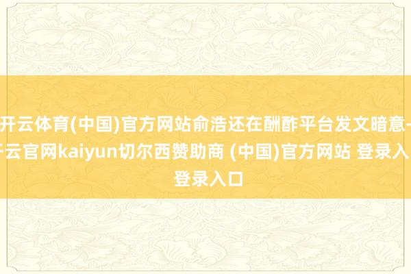 开云体育(中国)官方网站俞浩还在酬酢平台发文暗意-开云官网kaiyun切尔西赞助商 (中国)官方网站 登录入口