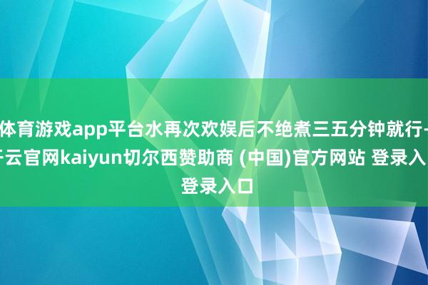 体育游戏app平台水再次欢娱后不绝煮三五分钟就行-开云官网kaiyun切尔西赞助商 (中国)官方网站 登录入口