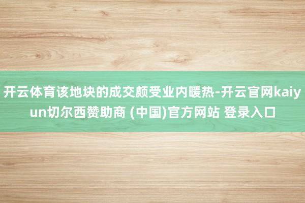 开云体育该地块的成交颇受业内暖热-开云官网kaiyun切尔西赞助商 (中国)官方网站 登录入口