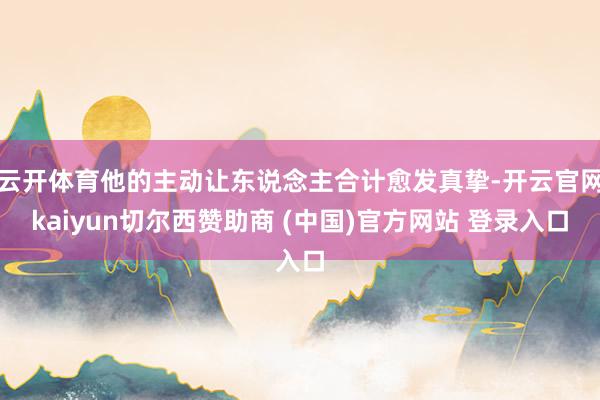 云开体育他的主动让东说念主合计愈发真挚-开云官网kaiyun切尔西赞助商 (中国)官方网站 登录入口