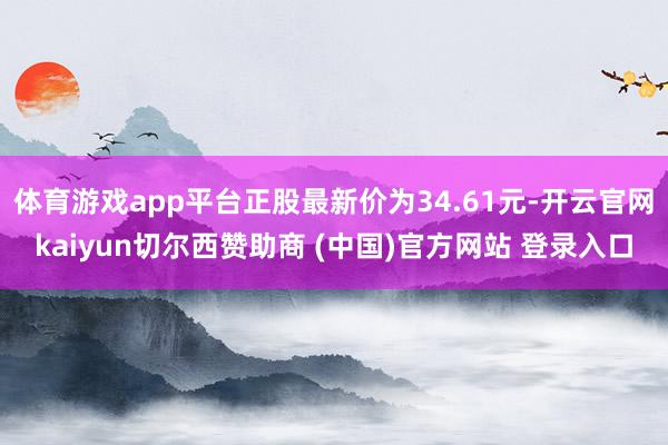 体育游戏app平台正股最新价为34.61元-开云官网kaiyun切尔西赞助商 (中国)官方网站 登录入口
