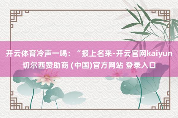 开云体育冷声一喝：“报上名来-开云官网kaiyun切尔西赞助商 (中国)官方网站 登录入口
