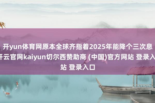 开yun体育网原本全球齐指着2025年能降个三次息-开云官网kaiyun切尔西赞助商 (中国)官方网站 登录入口