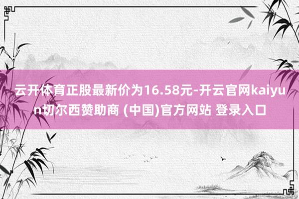 云开体育正股最新价为16.58元-开云官网kaiyun切尔西赞助商 (中国)官方网站 登录入口