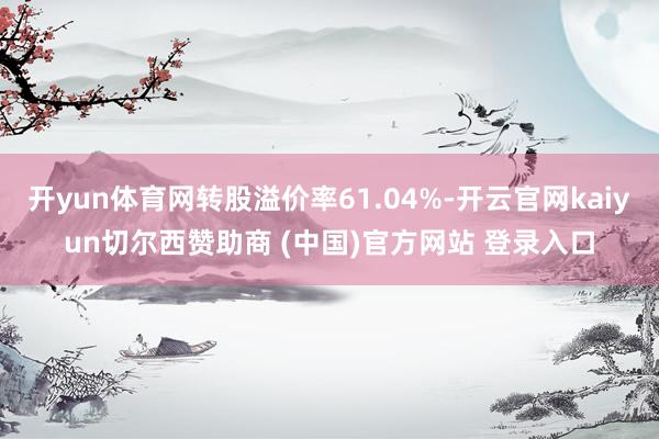 开yun体育网转股溢价率61.04%-开云官网kaiyun切尔西赞助商 (中国)官方网站 登录入口