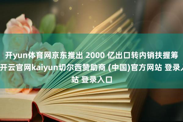 开yun体育网京东推出 2000 亿出口转内销扶握筹谋-开云官网kaiyun切尔西赞助商 (中国)官方网站 登录入口