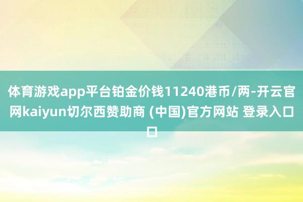 体育游戏app平台铂金价钱11240港币/两-开云官网kaiyun切尔西赞助商 (中国)官方网站 登录入口