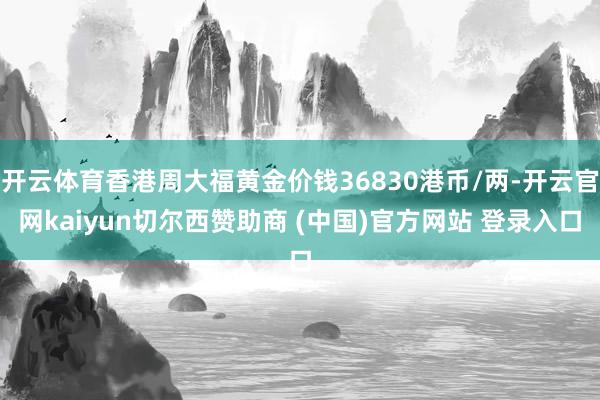 开云体育香港周大福黄金价钱36830港币/两-开云官网kaiyun切尔西赞助商 (中国)官方网站 登录入口
