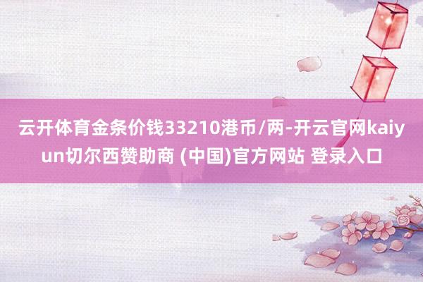 云开体育金条价钱33210港币/两-开云官网kaiyun切尔西赞助商 (中国)官方网站 登录入口