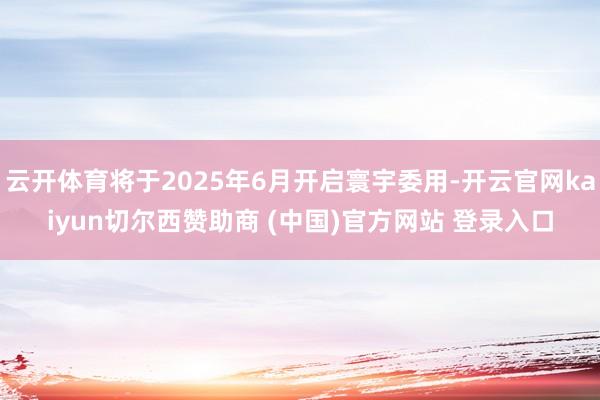 云开体育将于2025年6月开启寰宇委用-开云官网kaiyun切尔西赞助商 (中国)官方网站 登录入口