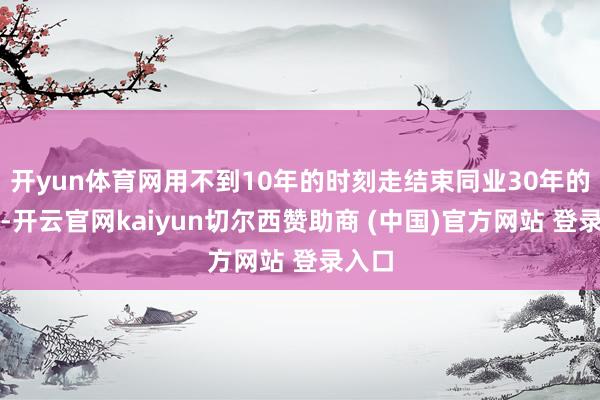 开yun体育网用不到10年的时刻走结束同业30年的历程-开云官网kaiyun切尔西赞助商 (中国)官方网站 登录入口
