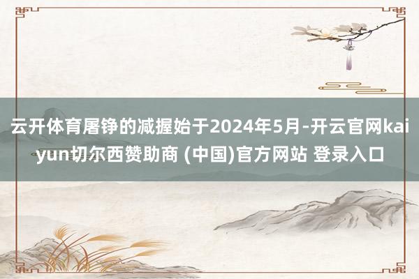 云开体育屠铮的减握始于2024年5月-开云官网kaiyun切尔西赞助商 (中国)官方网站 登录入口