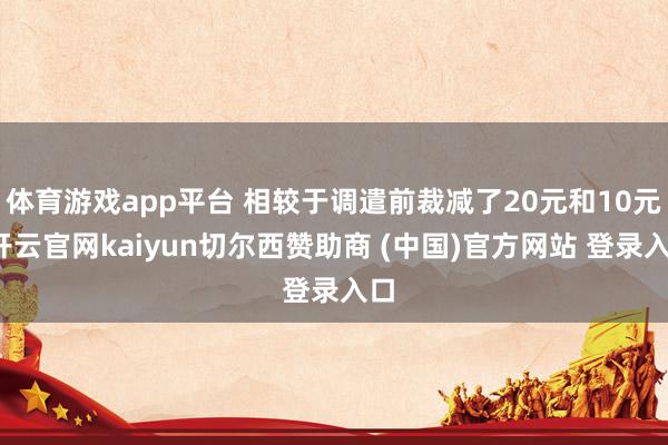 体育游戏app平台 相较于调遣前裁减了20元和10元-开云官网kaiyun切尔西赞助商 (中国)官方网站 登录入口