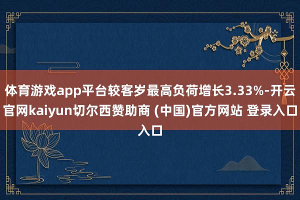 体育游戏app平台较客岁最高负荷增长3.33%-开云官网kaiyun切尔西赞助商 (中国)官方网站 登录入口