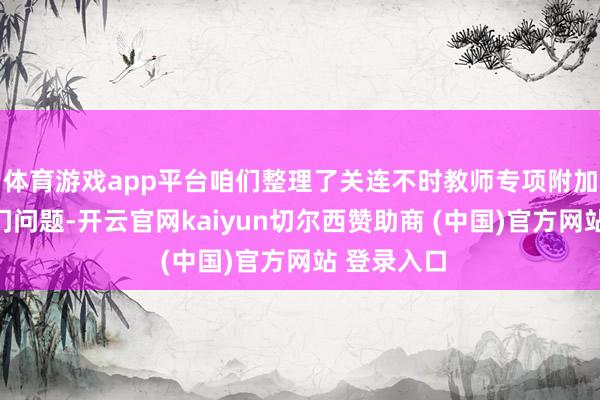 体育游戏app平台咱们整理了关连不时教师专项附加扣除的热门问题-开云官网kaiyun切尔西赞助商 (中国)官方网站 登录入口
