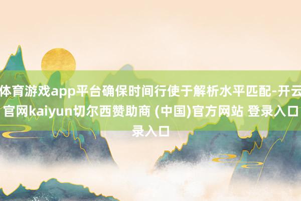 体育游戏app平台确保时间行使于解析水平匹配-开云官网kaiyun切尔西赞助商 (中国)官方网站 登录入口