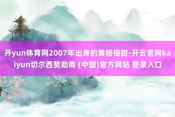 开yun体育网2007年出身的黄杨钿甜-开云官网kaiyun切尔西赞助商 (中国)官方网站 登录入口