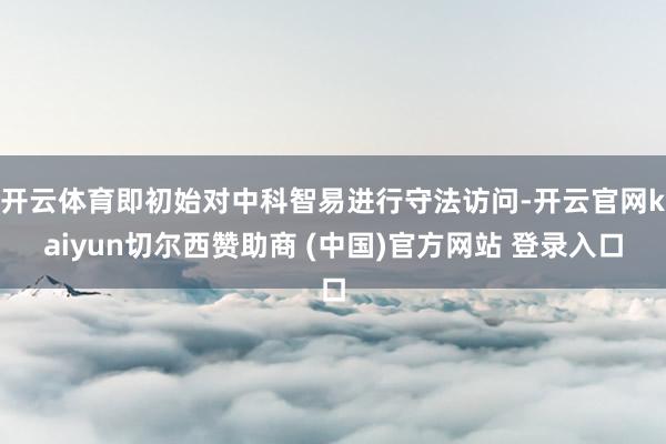 开云体育即初始对中科智易进行守法访问-开云官网kaiyun切尔西赞助商 (中国)官方网站 登录入口