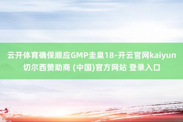 云开体育确保顺应GMP圭臬18-开云官网kaiyun切尔西赞助商 (中国)官方网站 登录入口