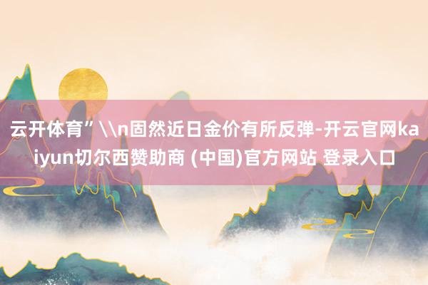 云开体育”\n固然近日金价有所反弹-开云官网kaiyun切尔西赞助商 (中国)官方网站 登录入口