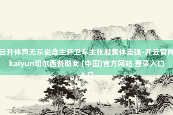 云开体育无东说念主环卫车主张股集体走强-开云官网kaiyun切尔西赞助商 (中国)官方网站 登录入口
