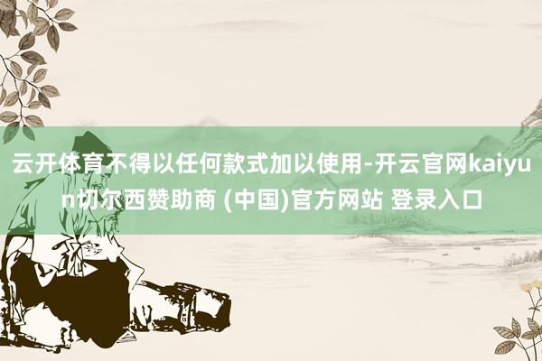 云开体育不得以任何款式加以使用-开云官网kaiyun切尔西赞助商 (中国)官方网站 登录入口