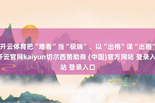 开云体育把“难看”当“极端”、以“出格”谋“出圈”-开云官网kaiyun切尔西赞助商 (中国)官方网站 登录入口