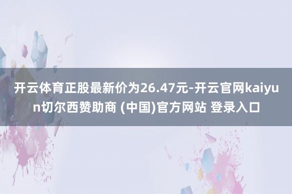 开云体育正股最新价为26.47元-开云官网kaiyun切尔西赞助商 (中国)官方网站 登录入口