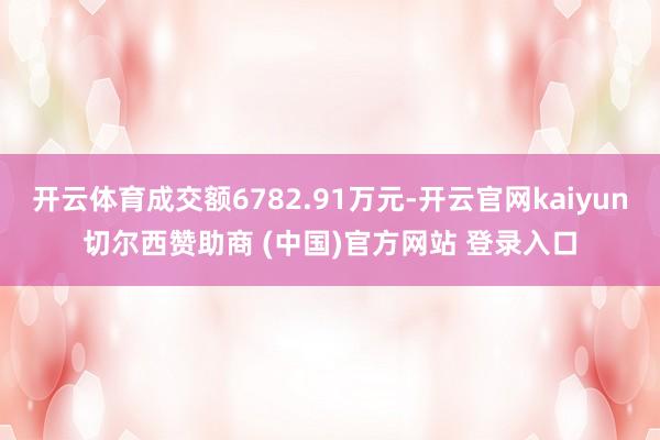 开云体育成交额6782.91万元-开云官网kaiyun切尔西赞助商 (中国)官方网站 登录入口