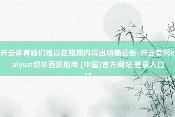 开云体育咱们难以在短期内得出明确论断-开云官网kaiyun切尔西赞助商 (中国)官方网站 登录入口
