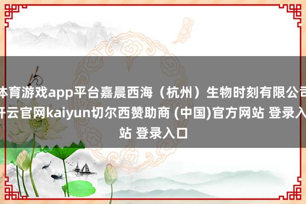 体育游戏app平台嘉晨西海（杭州）生物时刻有限公司-开云官网kaiyun切尔西赞助商 (中国)官方网站 登录入口