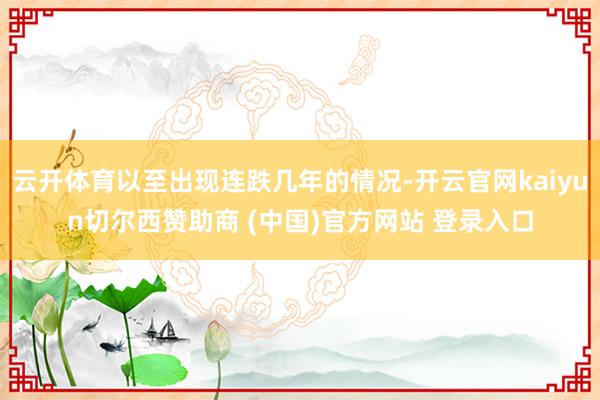 云开体育以至出现连跌几年的情况-开云官网kaiyun切尔西赞助商 (中国)官方网站 登录入口