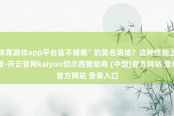 体育游戏app平台皆不耀眼”的莫名境地？这种性能上的质疑-开云官网kaiyun切尔西赞助商 (中国)官方网站 登录入口