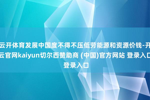 云开体育发展中国度不得不压低劳能源和资源价钱-开云官网kaiyun切尔西赞助商 (中国)官方网站 登录入口