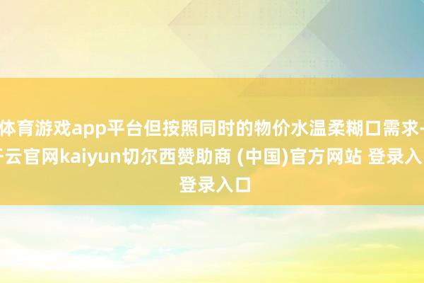 体育游戏app平台但按照同时的物价水温柔糊口需求-开云官网kaiyun切尔西赞助商 (中国)官方网站 登录入口