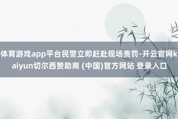 体育游戏app平台民警立即赶赴现场责罚-开云官网kaiyun切尔西赞助商 (中国)官方网站 登录入口