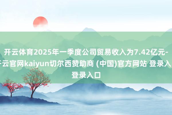 开云体育2025年一季度公司贸易收入为7.42亿元-开云官网kaiyun切尔西赞助商 (中国)官方网站 登录入口