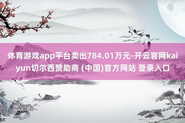 体育游戏app平台卖出784.01万元-开云官网kaiyun切尔西赞助商 (中国)官方网站 登录入口