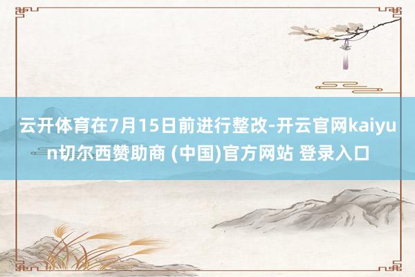 云开体育在7月15日前进行整改-开云官网kaiyun切尔西赞助商 (中国)官方网站 登录入口